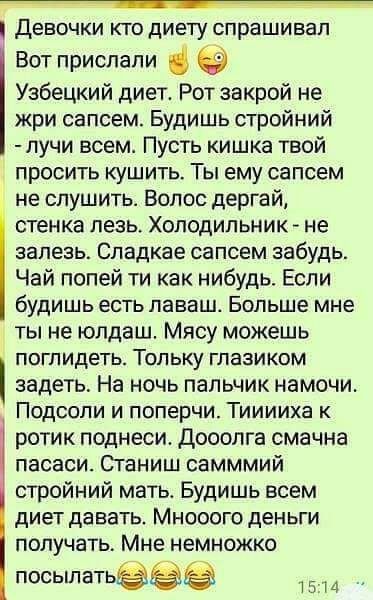 девочки КТО ДИЕТУ спрашивал Вот прислали Узбецкий диет Рот закрой не жри сапсем Будишь стройний лучи всем Пусть кишка твой просить кушить Ты ему сапсем не спушить Волос дергай стенка лезь ХОЛОДИЛЬНИК не залезь Спадкае сапсем забудь Чай попей ти как нибудь Если будишь есть ПЭВБШ Больше мне ты не юлдаш Мясу можешь ПОГПИДЕТЬ ТОПЬКУ ГЛаЗИКОМ задеть На ночь пальчик намочи Подсопи и поперчи Тииииха к ро