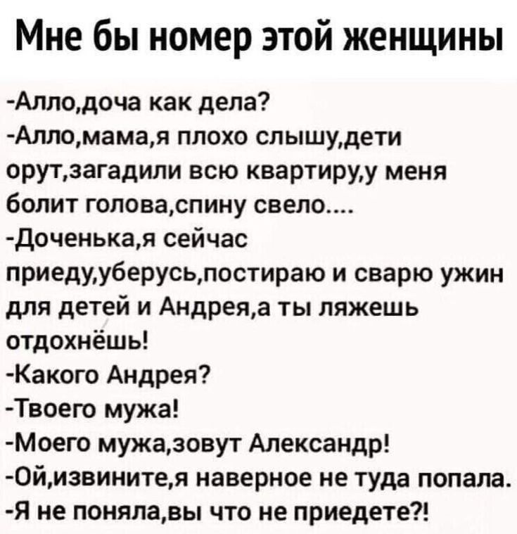 Мне бы номер этой женщины Аллодоча как дела Алломамая плохо слышудети орутзагадили всю квартируу меня болит головаспину свело доченыая сейчас приедууберусьпостираю и сварю ужин для детей и Андреяа ты ляжешь отдохнёшь Какого Андрея Твоего мужа Моего мужазовут Александр 0йизвинитея наверное не туда попала я не понялавы что не приедете