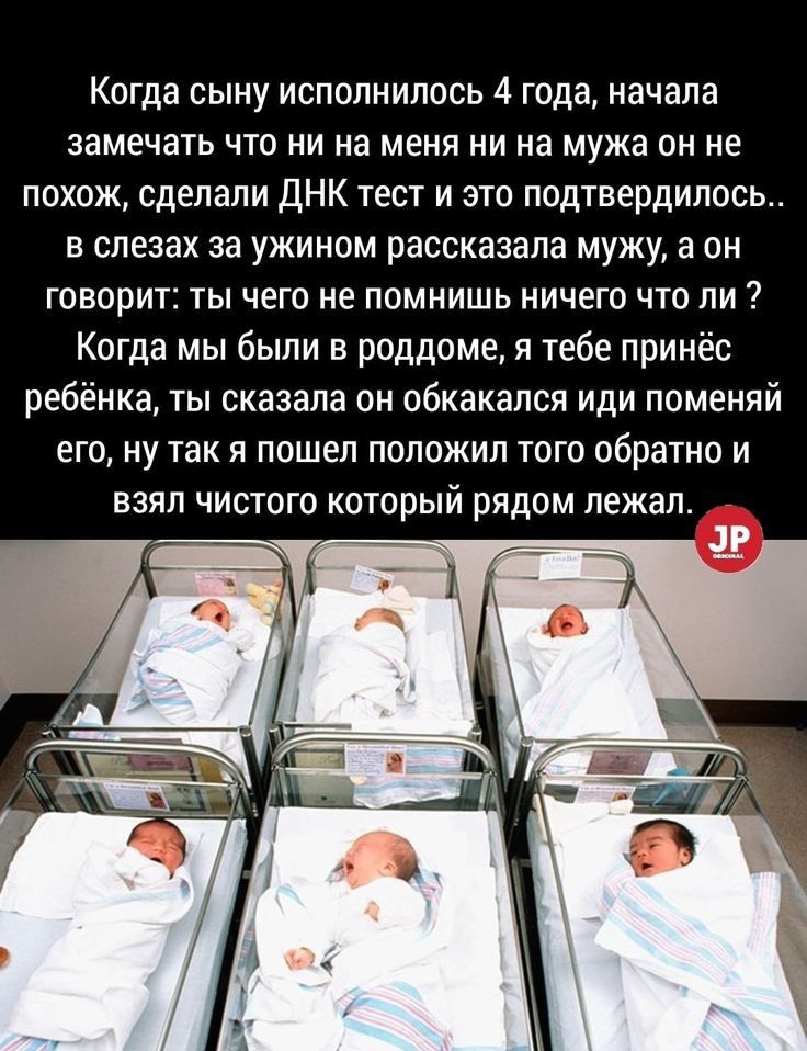Когда сыну исполнилось 4 года начала замечать что ни на меня ни на мужа он не похож сделали ДНК тест и это подтвердилось в слезах за ужином рассказала мужу а он говорит ты чего не помнишь ничего что ли Когда мы были в роддоме я тебе принёс ребёнка ты сказала он обкакался иди поменяй его ну так я пошел положил того обратно и взял чистого который рядом лежал