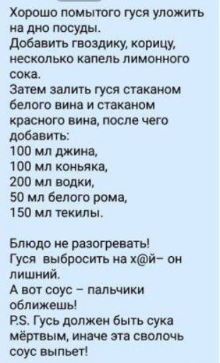 Хорошо помыюго гуся уложить на дно посуды добавить гвоздику корицу несколько капель ЛИМОНИОШ сока затем залить гуся стаканом белого вина и стаканом КРВСНОГО ВИИЯ ПОСЛЕ ЧЕГО добавить 100 мл джина 100 мл коньяка 200 мл папки 50 мл белого рома 1 50 мл текильь Блюдо не разогревать Гуси выбросить ив хй он лишний А вот соус пальчики оближешь РЗ Гусь должен быть сука мёртвым ииаче это сволочь соус выпьет