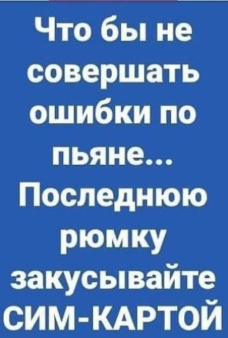 Что бы не совершать ошибки по пьяне Последнюю РЮМКУ закусывайте СИМ КАРТОЙ