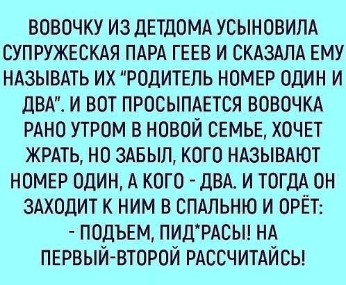 ВОВОЧКУ ИЗ ДЕТДОМА УСЫНОВИЛА СУПРУЖЕСКАЯ ПАРА ГЕЕВ И СКАЗАЛА ЕМУ НАЗЫВАТЬ ИХ РОДИТЕПЬ НОМЕР ОДИН И дВА И ВОТ ПРОСЫПАЕТСЯ ВОВОЧКА РАНО УТРОМ В НОВОЙ СЕМЬЕ ХОЧЕТ ЖРАТЬ НО ЗАБЫЛ КОГО НАЗЫВАЮТ НОМЕР ОДИН А КОГО ДВА И ТОГДА ОН ЗАХОДИТ К НИМ В СПАЛЬНЮ И ОРЁТ ПОДЪЕМ ПИДРАСЫ НА ПЕРВЫЙ ВТОРОЙ РАССЧИТАЙСЫ