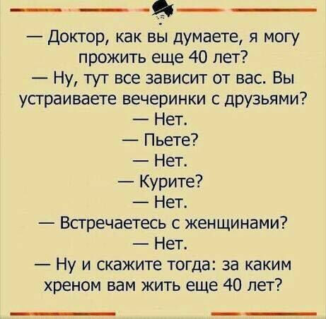 Доктор как вы думаете я могу прожить еще 40 лет Ну тут все зависит от вас Вы устраиваете вечеринки с дРУЗЬями Нет Пьете Нет Курите Нет Встречаетесь с женщинами Нет Ну и скажите тогда за каким хреном вам жить еще 40 лет