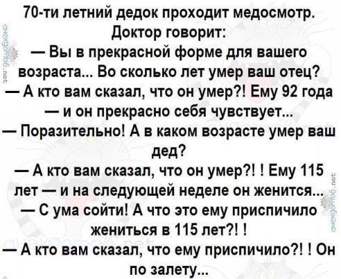70 ти летний дедок проходит медосмотр доктор говорит Вы в прекрасной форме для вашего возраста Во сколько лет умер ваш отец А кто вам сказал что он умер Ему 92 года и он прекрасно себя чувствует Поразительно А в каком возрасте умер ваш дед А кто вам сказал что он умер Ему 115 лет и на следующей неделе он женится С ума сойти А что это ему приспичило жениться в 115 лет А кто вам сказал что ему присп