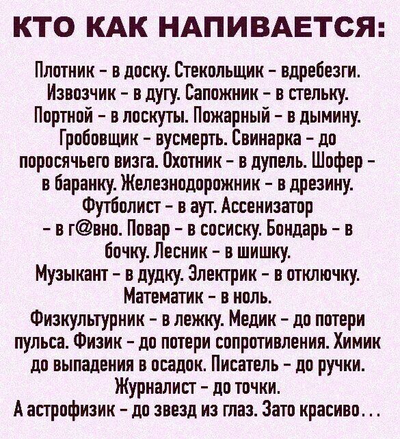 КТО КАК НАПИВАЕТСЯ Плотник в доску Стекольщик вдребезги Извозчик в дугу Сапожник в стельку Портной в лоскуты Пожарный в дымину Гробовщик вусмерть Свинарка до поросячьего визга Охотник в дупель Шофер в баранку Железнодорожник в дрезину Футболист в аут Ассенизатор в гвно Повар в сосиску Бондарь в бочку Лесник в шишку Музыкант в дудку Электрик в отключку Математик в ноль Физкультурник в лежку Медик д