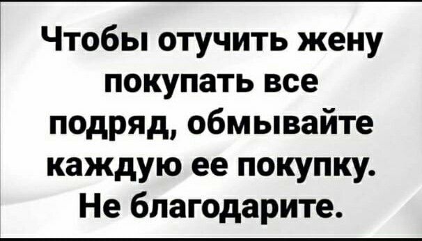 Чтобы отучить жену покупать все подряд обмывайте каждую ее покупку Не бпагодарите