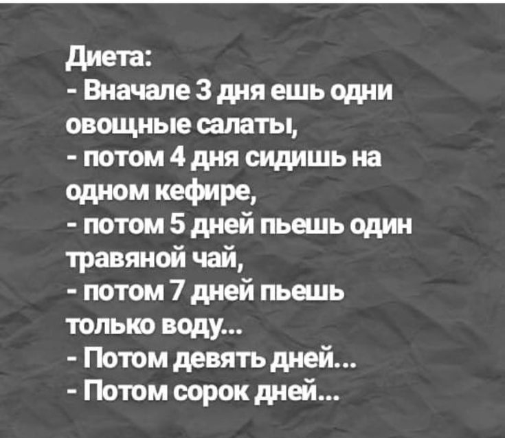 Диета:  вначале 3 дня ешь одни овощные салаты,  потом 4 дня сидишь на одном кефире,  потом 5 дней пьешь один травяной чай,  потом 7 дней пьешь только воду...  Потом девять дней...  Потом сорок дней...