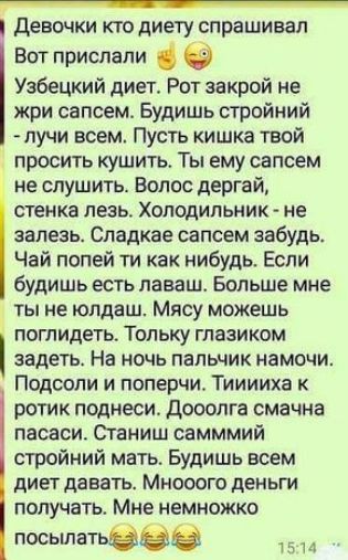 Девочки КТО ДИЕТУ спрашивал Вот прислали Узбецкий диет Рот закрой не жри сапсем Будишь стройний лучи всем Пусть кишка твой просить кушить Ты ему сапсем не слушить Волос дергай стенка лезь Холодильник не залезь Сладкае сапсем забудь Чай попей ти как нибудь Если будишь есть лаваш Больше мне ты не юлдаш Мясу можешь погпидеть Тольку глазиком задеть На ночь пальчик намочи Подсопи и поперчи Тииииха к ро