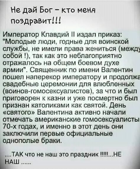 Не дай Бог кто меня поздравит Император Клавдий издал приказ Молодые люди годные для воинской службы не имели права жениться между собой 1 так как это неблагоприятно отражалось на общем боевом духе армии Священник по имени Валентин пошел наперекор императору и продопже свадебные церемонии для влюбленных воинов гомосексуалистов за что и был приговорен к казни и уже посмертно был признан католиками 