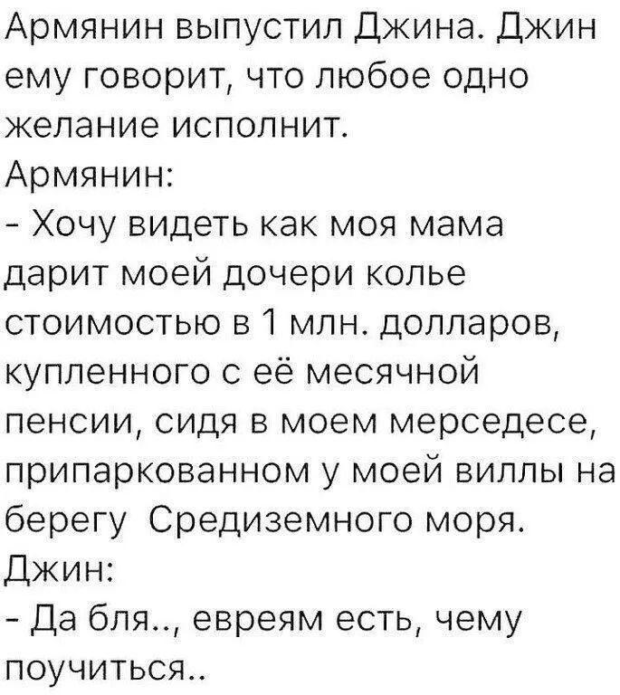 Армянин выпустил Джина Джин ему говорит что любое одно желание исполнит Армянин Хочу видеть как моя мама дарит моей дочери колье стоимостью 51 млн долларов купленного с её месячной пенсии сидя в моем мерседесе припаркованном у моей виллы на берегу Средиземного моря Джин Да бля евреям есть чему поучиться