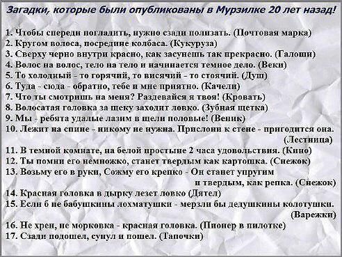 В с ощинет с, чнесчнеи сече с чщноосщонщннес  спиил.сспиолорр иницадыты о слиеотомиооирнетой тоне а5 'загадки, которые были опубликованы в мурзилке 20 лет назад! 3 чтобы спереди погладить, нужно сзади нолизать. Почтовая марка 2 кругом волоса, посредпне колбаса. Кукуруза 3. Сверху черно внутри красно, как засунеть так прекрасно. Галоши. 4.волос на волос, тело на тело и начниается темное дело. Веки 5. То холодный  то горячий, то висячий  то стоячий дуп 6. Туда  сюда  обратно, тебе и мие приятно. Качели 7. Что ты смотришь на меня? Раздевайся я твоя! Кровать 8. Волосатая головка за пцеку заходит ловко. Зубная щетка 9. Мы  ребята удалые лазим в шели половые! Веник, 10. Лежит на спине  никому не нужна. Прислони к стене  пригодится она. Тестница 11. В темной комнате, на белой простыне 2 часа удовольствия. Кино 12. Ты помни его нёмножко, станет твердым как картошка. Снежок 13, возьму его в руки, сожму его крепко  о станет упругим и твердым, как репка. Снежок, 14. Красная головка в дырку лезет ловко дятел 15. Если 6 не бабушкины лохматушки  мерзли бы делушкины квлотушки. Варежки 16. Не хрен, не морковка  красная головка. Пнонер в пилотке 17. Сзали подошел, сунул и пошел. Тапочки