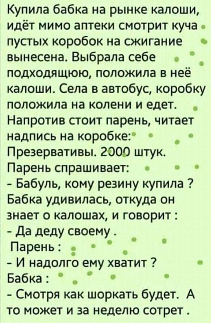 Купила бабка на рынке калоши идёт мимо аптеки смотрит куча пустых коробок на сжигание вынесена Выбрала себе _ подходящюю положила в нее калоши Села в автобус коробку положила на колени и едет Напротив стоит парень читает надпись на коробке _ Презервативы 2000 штук Парень спрашивает Бабупь кому резину купила Бабка удивилась откуда он знает о калошах и говорит Да деду своему Парень _ И надолго ему х