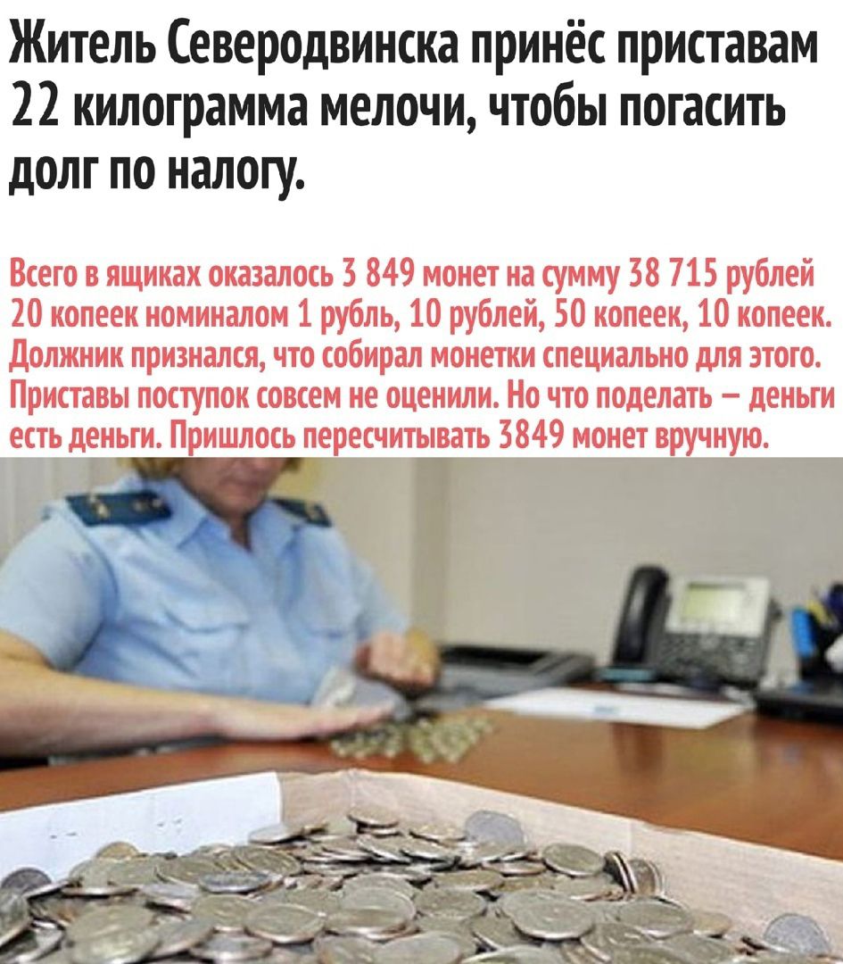 Житель Северодвинска принёс приставам 22 килограмма мелочи чтобы погасить долг по налогу Всего в ящиках оказалось 3 849 монет на сумму 38 715 рублей 20 копеек номиналом 1 рубль 10 рублей 50 копеек 10 копеек должник признался что собирал монетки специально для этого Приставы поступок совсем не оценили Но что поделать деньги есть деньги Пришлось пересчитывать 3849 монет вручную