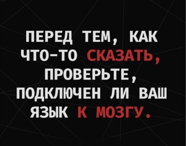 ПЕРЕД ТЕМ КАК ЧТО ТО СКАЗАТЬ ПРОВЕРЬТЕ ПОДКЛЮЧЕН ЛИ ВАШ ЯЗЫК К МОЗГУ