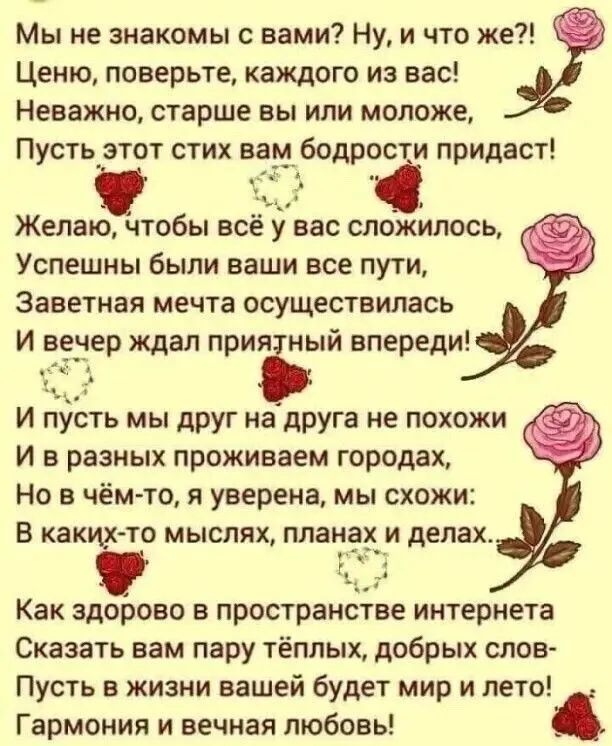 Мы не знакомы с вами Ну и что же Ценю поверьте каждого из вас Неважно старше вы или моложе Пусть этот стих ва бодр придаст Желаю чтобы вс у вас сложилось Успешны были ваши все пути Заветная мечта осуществилась И вечер ждал приЁый впереди И пусть мы друг на друга не похожи И в разных проживаем городах но в чём то я уверена мы схожи В какьёто мыслях планах и делах Как здорово в пространстве интернет