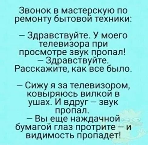 Звонок в мастерскую по ремонту бытовои техники Здравствуйте У моего телевизора при просмотре звук пропал Здравствуите Расскажите как все было Сижу я за телевизором ковыряюсь випкои в ушах И вдруг звук пропал _ Вы_еще наждачнои бумагои гпаз протрите и видимость пропадет