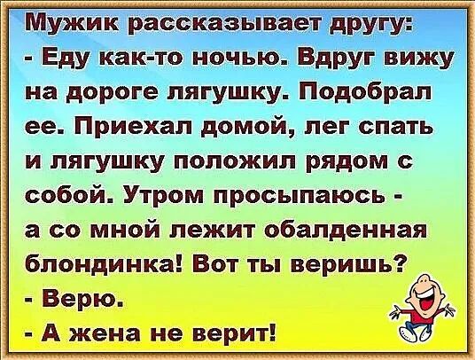 Мужик рассказывает другу Еду как то ночью Вдруг вижу на дороге лягушку Подобрап ее Приехал домой лег спать и лягушку положил рядом с собой Утром просыпаюсь а со МНОЙ ЛЕЖИТ обалденная блондинка Вот ты веришь Верю А жена не верит