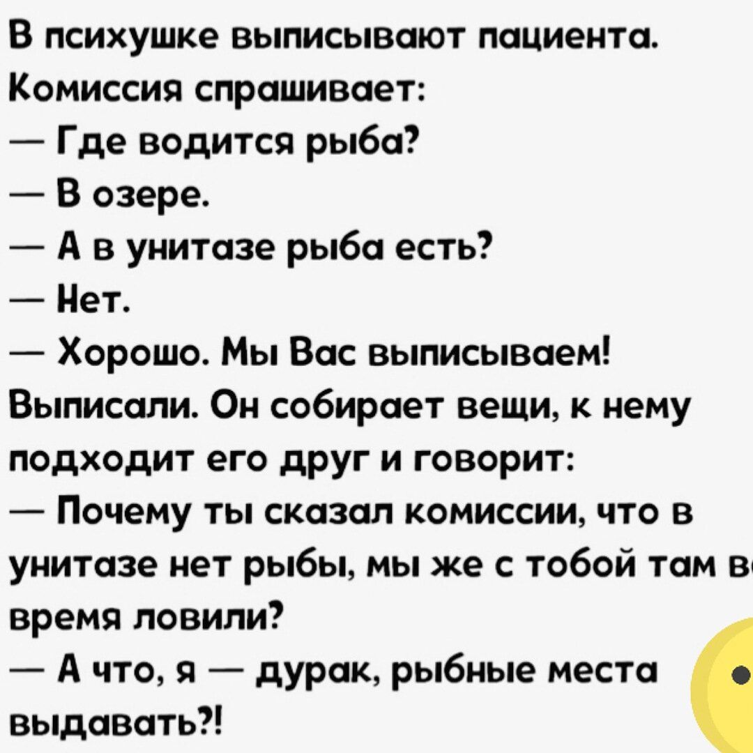 В психушке выписывают пациента Комиссия спрашивает Где водится рыба В озере А в унитазе рыба есть Нет Хорошо Мы Вас выписываем Выписали Он собирает вещи к нему подходит его друг и говорит Почему ты сказал комиссии что в унитазе нет рыбы мы же с тобой там в время ловили А что я дурак рыбные места выдавать