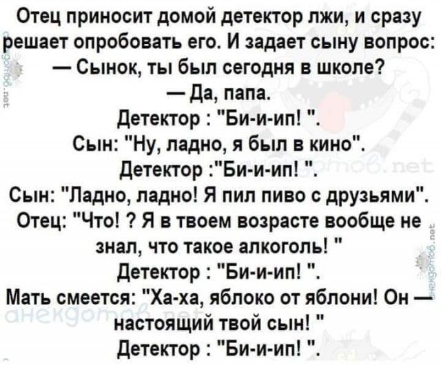 Отец приносит домой детектор лжи и сразу решает опробовать его И задает сыну вопрос Сынок ты был сегодня в школе да папа детектор Би и ип Сын Ну ладно я был в кино детектор Би и ип Сын Ладно ладно Я пил пиво с друзьями Отец Что Я в твоем возрасте вообще не знал что такое алкоголь детектор Би и ип Мать смеется Ха ха яблоко от яблони Он настоящий твой сын детектор Би и ип