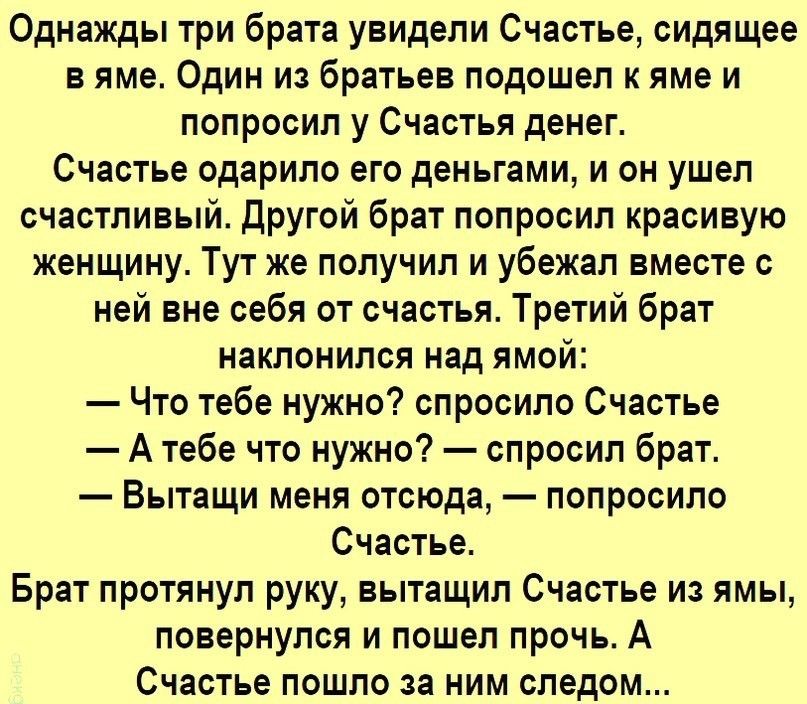 Однажды три брата увидели Счастье сидящее в яме Один из братьев подошел к яме и попросил у Счастья денег Счастье одарило его деньгами и он ушел счастливый другой брат попросил красивую женщину Тут же получил и убежал вместе с ней вне себя от счастья Третий брат наклонился над ямой Что тебе нужно спросило Счастье А тебе что нужно спросил брат Вытащи меня отсюда попросило Счастье Брат протянул руку 