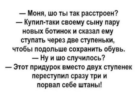 Моня шо ты так расстроен Купил таки своему сыну пару новых ботинок и сказал ему ступать через две ступеньки чтобы подольше сохранить обувь Ну и шо случилось Этот придурок вместо двух ступенек переступил сразу три и порвал себе штаны