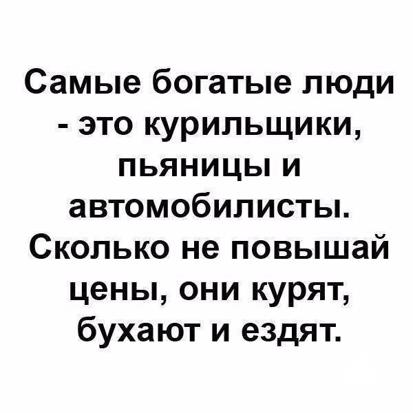 Самые богатые люди  это курильщики, пьяяниццы и автомобилисты. Сколько не повышай цены, они курят, бухают и ездят.