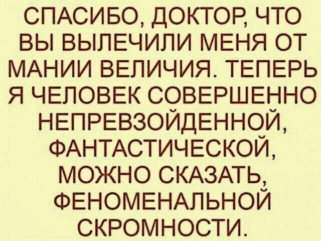 СПАСИБО ДОКТОР ЧТО ВЫ ВЫПЕЧИЛИ МЕНЯ ОТ МАНИИ ВЕЛИЧИЯ ТЕПЕРЬ Я ЧЕЛОВЕК СОВЕРШЕННО НЕПРЕВЗОЙДЕННОЙ ФАНТАСТИЧЕСКОЙ МОЖНО СКАЗАТЬ ФЕНОМЕНАЛЬНОЙ СКРОМНОСТИ