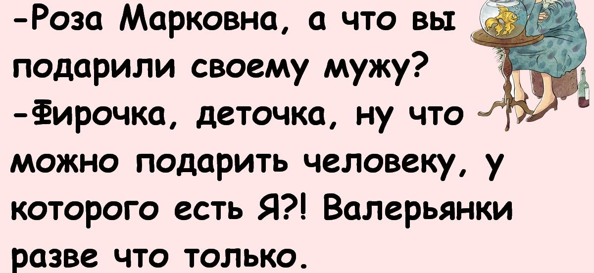 Роза Марковна а что вы подарили своему мужу ёирочка деточка ну что можно подарить человеку у которого есть Я Валерьянки разве что только