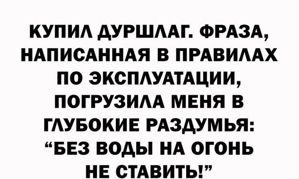КУПИА дУРШААГ ФРАЗА НАПИСАННАЯ В ПРАВИААХ ПО ЭКСПАУАТАЦИИ ПОГРУЗИАА МЕНЯ В ГАУБОКИЕ РАЗДУМЬЯ БЕЗ ВОДЫ НА ОГОНЬ НЕ СТАВИТЬ