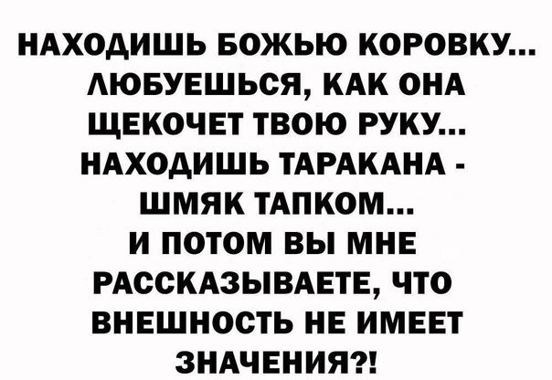 НАХОАИШЬ БОЖЬЮ КОРОВКУ АЮБУЕШЬСЯ КАК ОНА ЩЕКОЧЕТ ТВОЮ РУКУ НАХОАИШЬ ТАРАКАНА ШМЯК ТАПКОМ И ПОТОМ ВЫ МНЕ РАССКАЗЫВАЕТЕ ЧТО ВНЕШНОСТЬ НЕ ИМЕЕТ ЗНАЧЕНИЯ