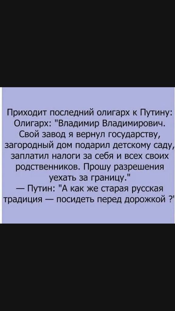 Приходит последний олигарх к Путину Олигарх Владимир Владимирович Свой завод я вернул государству загородный дом подарил детскому саду заплатил налоги за себя и всех своих родственников Прошу разрешения уехать за границу Путин А как же старая русская традиция посидеть перед дорожкой