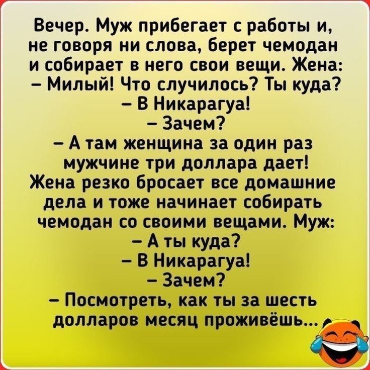 Вечер Муж прибегает работы и не говоря ни слова Берет чемодан и собирает в него свои вещи Жена Милый Что случилось Ты куда В Никарагуа Зачем А там женщина за один раз мужчине три доллара дает Жена резко бросает все домашние дела и тоже начинает собирать чемодан со своими вещами Муж А ты куда В Никарагуа Зачем Посмотреть как ты за шесть долларов месяц проживешь