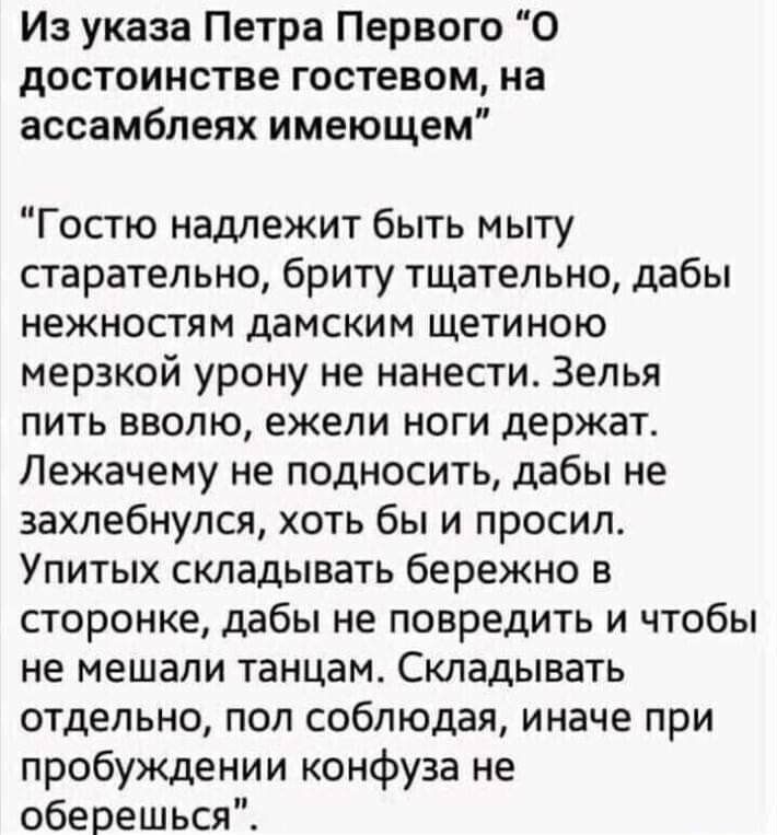 Из указа Петра Первого О дОСТОИНСТВЕ гостевом на ассамблеях имеющем Гостю надлежит быть мыту старательно бриту тщательно дабы нежностям дамским щетиною мерзкой урону не нанести Зепья пить вволю ежели ноги держат Лежачему не подносить дабы не захлебнулся хоть бы и просил Упитых складывать бережно в сторонке дабы не повредить и чтобы не мешали танцам Складывать отдельно пол соблюдая иначе при пробуж