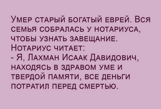Умер СТАРЫЙ БОГАТЫЙ еврей Вся свмья СОБРАЛАСЬ у НОТАРИУСА чтовы УЗНАТЬ ЗАВЕЩАНИЕ НОТАРИУС ЧИТАЕТ Я ПАХМАН ИСААК дАвидович НАходясь в ЗДРАВОМ уме и твердой ПАМЯТИ ВСЕ деньги ПОТРАТИЛ ПЕРЕД смертью