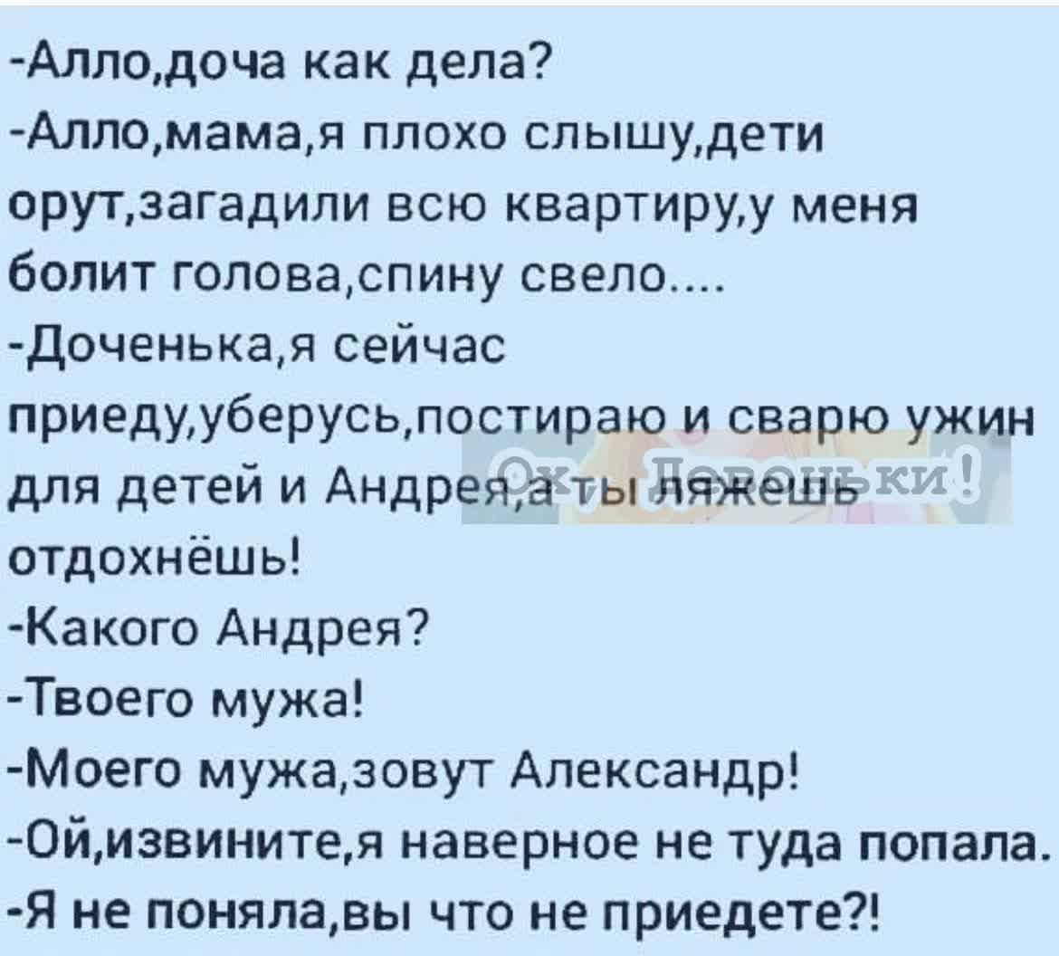Алподоча как дела Алломамвя плохо слышудети орутзагадили всю квартириу меня болит гоповаспину свело Доченыая сейчас приедууберусьпостираю и сварю ужин для детей и Андрвжа тымяжеціь отдохнёшь Какого Андрея Твоего мужа Моего мужазовут Александр Оймзвинитем наверное не туда попала Я не понялавы что не приедете