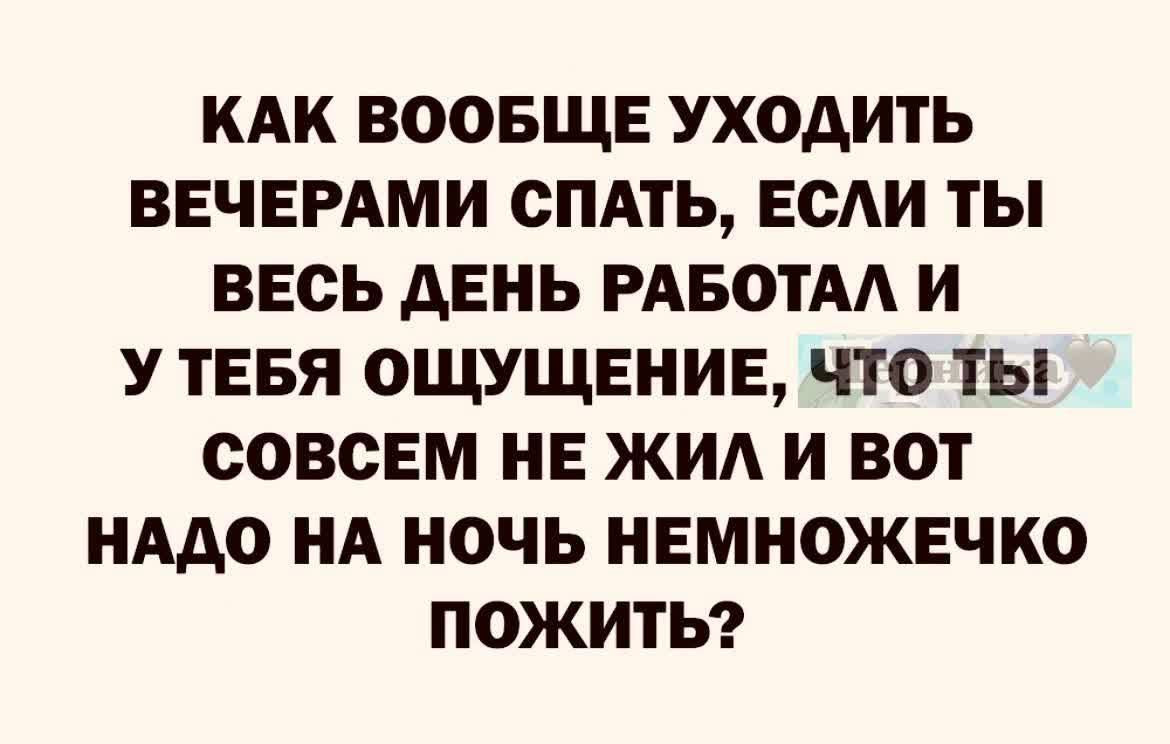КАК ВООБЩЕ УХОДИТЬ ВЕЧЕРАМИ СПАТЬ ЕСАИ ТЫ ВЕСЬ АЕНЬ РАБОТА И У ТЕБЯ ОЩУЩЕИИЕ ЧТО ТЫ СОВСЕМ НЕ ЖИА И ВОТ НАДО НА НОЧЬ НЕМНОЖЕЧКО ПОЖИТЬ