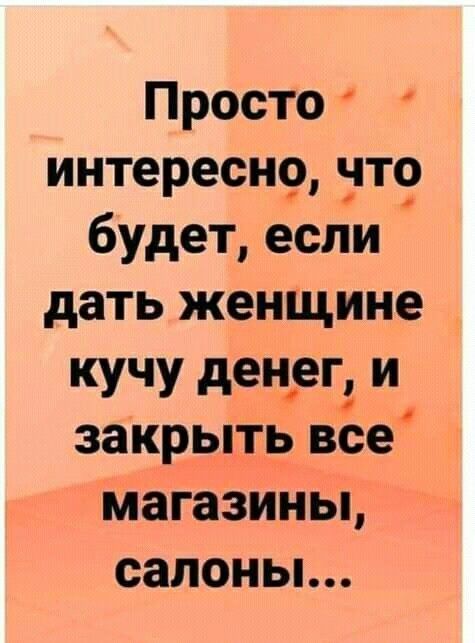 Просто интересн9 нте будет если дать женщине кучу денцег и закрыть все магазины салоньь