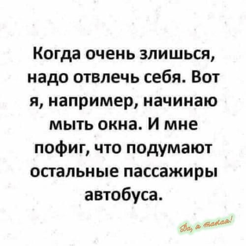 Когда очень злишься надо отвлечь себя Вот я например начинаю мыть окна И мне пофиг что подумают остальные пассажиры автобуса а д