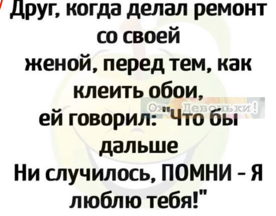 Друг когда делал ремонт со своей женой перед тем как клеить обои ей говорил Что бы дальше Ни случилось ПОМНИ Я люблю тебя