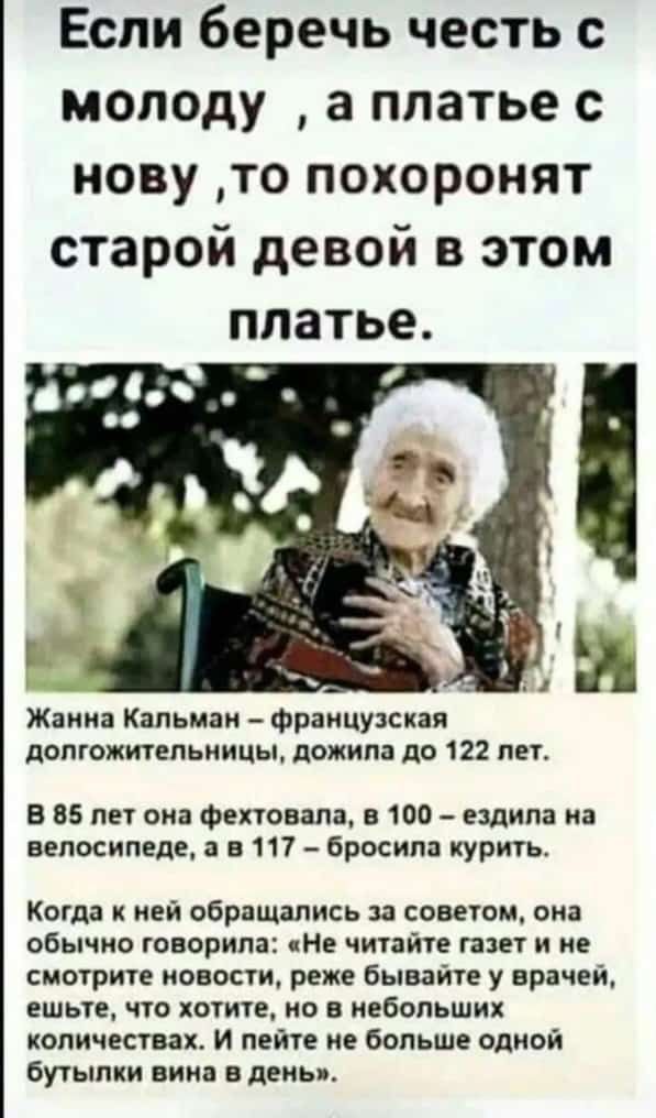 Если беречь честь с моподу а платье с нову то похоронят старой девой в этом платье Жаки Катыни Французская допгожитепьиицы дожила до 122 пы В 85 ли она Фехтовапа в 100 ездила на велосипеде в 117 бросила курить Когда к ней обращались за советом она обычно говорила Не читайте газет и не смотрите новости реже бывайте у врачей ЕШЬЕ О ХОТИТЕ по В ИЕбОПЬШИХ количества и пейте не больше одной бутылки вин