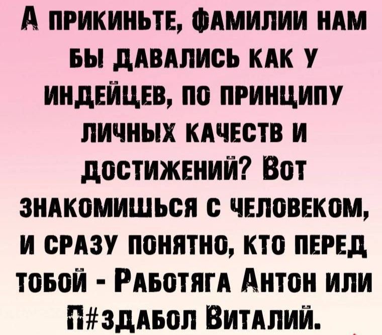 А пРИКИНЬТЕ ФАМИЛИИ НАМ БЫ ДАВАЛИСЬ КАК У ИНДЕЙЦЕВ ПО ПРИНЦИПУ ЛИЧНЫХ КАЧЕСТВ И ДОСТИЖЕНИЙ Вот ЗНАКОМИШЬСЯ С ЧЕЛОВЕКОМ И СРАЗУ ПОНЯТНО КТО ПЕРЕД товой РАБОТЯГА Антон или ПУЗДАБОЛ ВиТАЛИЙ