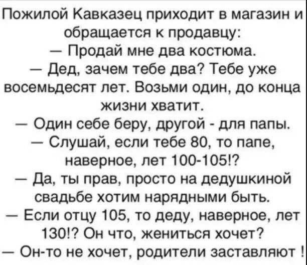 Пожилой Кавказец приходит в магазин и обращается к продавцу Продай мне два костюма Дед зачем тебе два Тебе уже восемьдесят лет Возьми один до конца жизни хватит Один себе беру другой для папы Слушай если тебе 80 то папе наверное лет 100 105 Да ты прав просто на дедушкиной свадьбе хотим нарядными быть Если отцу 105 то деду наверное лет 130 Он что же