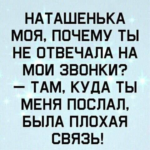 НАТАШЕНЬКА МОЯ ПОЧЕМУ ТЫ НЕ ОТВЕЧАЛА НА МОИ ЗВОНКИ ТАМ КУДА ТЫ МЕНЯ ПОСЛАЛ БЫЛА ПЛОХАЯ СВЯЗЬ