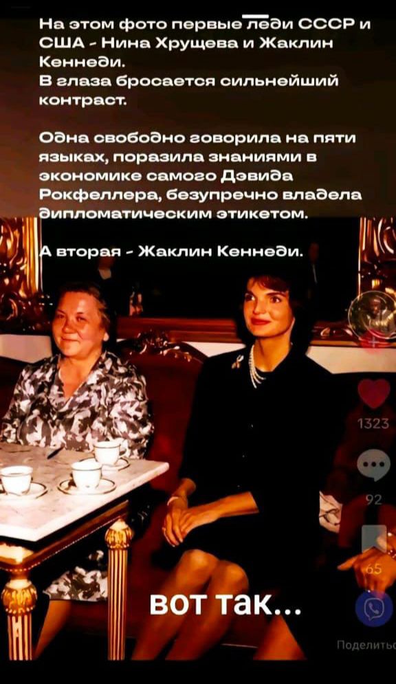 На этом фото первые леди СССР и США - Нина Хрущёва и Жаклин Кеннеди. В глазах бросается сильнейший контраст.
Одна свободно говорила на пяти языках, поразила знаниями в экономике самого Давида Рокфеллера, безупречно владела дипломатическим этикетом.
А вторая - Жаклин Кеннеди.
Вот так...
