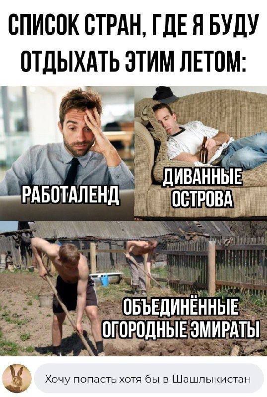 СПИСОК СТРАН, ГДЕ Я БУДУ ОТДЫХАТЬ ЭТИМ ЛЕТОМ:
РАБОТАЛЕНД
ДИВАННЫЕ ОСТРОВА
Объединенные ОГОРОДНЫЕ ЭМИРАТЫ
Хочу попасть хотя бы в Шашлычистан