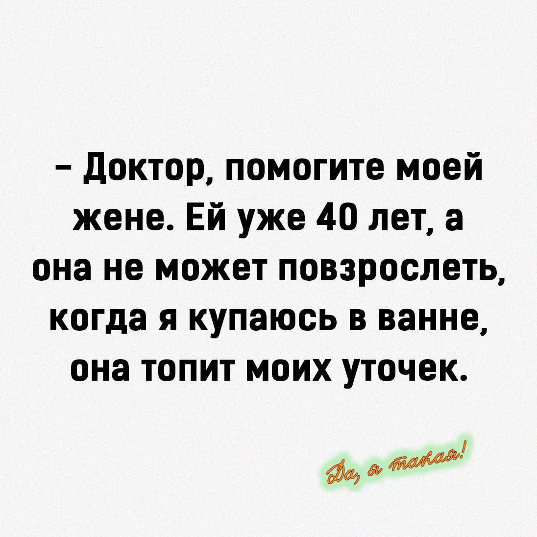 – Доктор, помогите моей жене. Ей уже 40 лет, а она не может повзрослеть, когда я купаюсь в ванной, она топит моих уточек.
