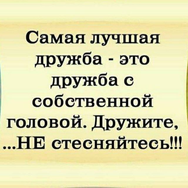 Самая лучшая дружба - это дружба с собственной головой. Дружите, ...НЕ стесняйтесь!!!