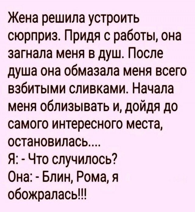 Жена решила устроить сюрприз. Придя с работы, она загнала меня в душ. После душа она обмазала меня всего взбитыми сливками. Начала меня облизывать и, дойдя до самого интересного места, остановилась....
Я: - Что случилось?
Она: - Блин, Рома, я обожралась!!!