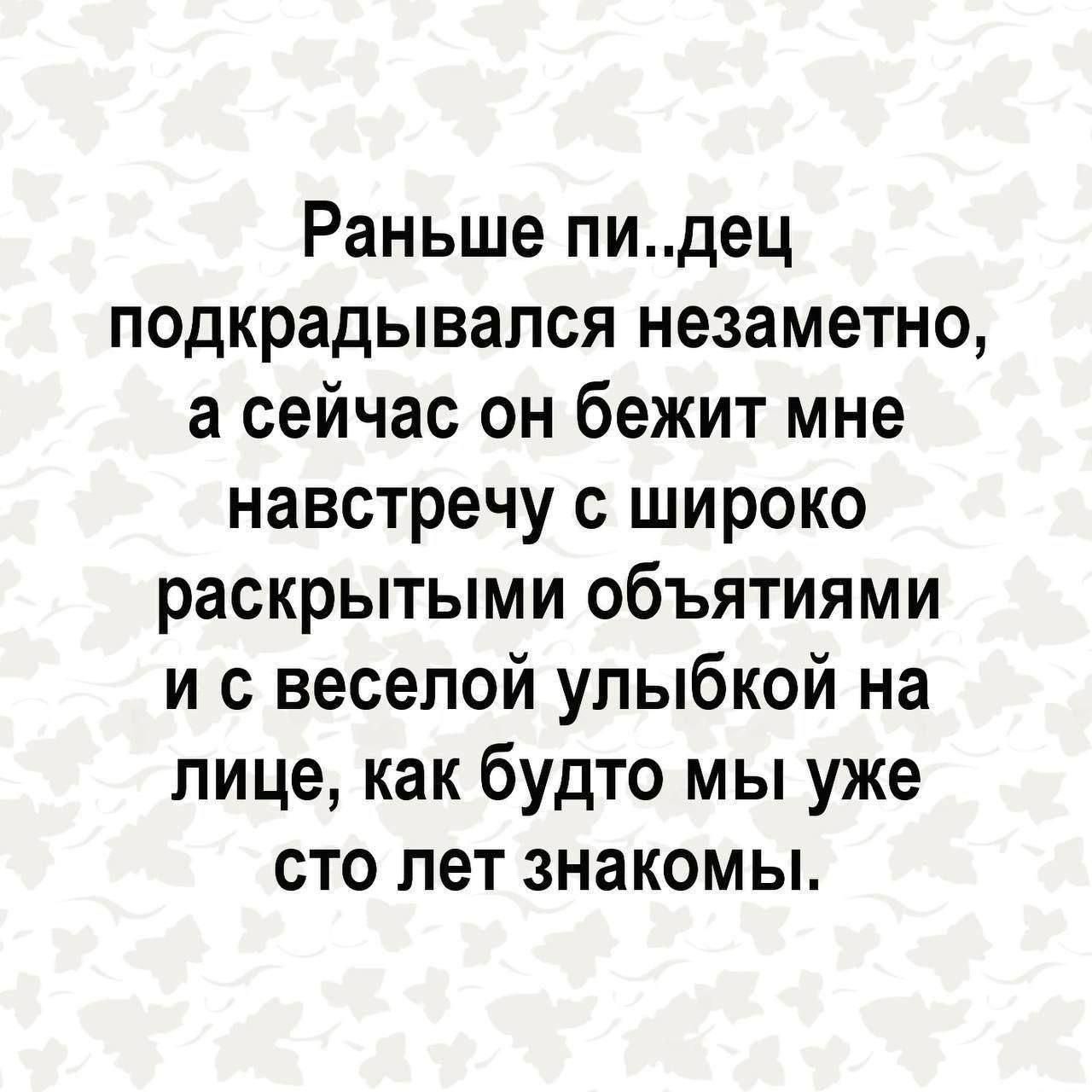 Раньше пи..дец подкрадывался незаметно, а сейчас он бежит мне навстречу с широко раскрытыми объятиями и с веселой улыбкой на лице, как будто мы уже сто лет знакомы.