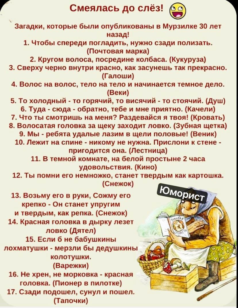 Смеялась до слез! 😄

Загадки, которые были опубликованы в Мурзилке 30 лет назад!
1. Чтобы спереди погладить, нужно сзади полизать. (Почтовая марка)
2. Кругом волоса, посередине колбасы. (Кукуруза)
3. Сверху черное внутри красное, как засмеешь так прекрасно. (Талаши)
4. Волос на волос, тело на теле и начинается темное дело. (Веки)
5. Ту холодный - то горячий, то висит - то стоит. (Душ)
6. Туда - сюда - обратно, тебе и мне приятно. (Качели)
7. Ты смотришь на меня? Разделяешься с вещами. (Кровати)
8. Волосатая головка на языке заходит ловко. (Зубная щетка)
9. Мы - печатали лозу, а пишем - везде. (Веник)
10. Лежит на столе - никому не нужен. Прикормить и с нежностью, кстати. (Трюфель)
11. В комнате холода - полная комната через 2 часа. (Кино)
12. Ты помнишь меня, когда твердым как картошка. (Кенчок)
13. Возьму его в руки, скомкую крепко - и сделаю изюм. (Ум)
14. На-на-на уставший, и не хочу. (Цветочек)
15. Красная полоска в небе летит. (Дятел)
16. Сзади полкот и спереди... (Талончик)
17. Садись под стул, и поешь. (Талочки)